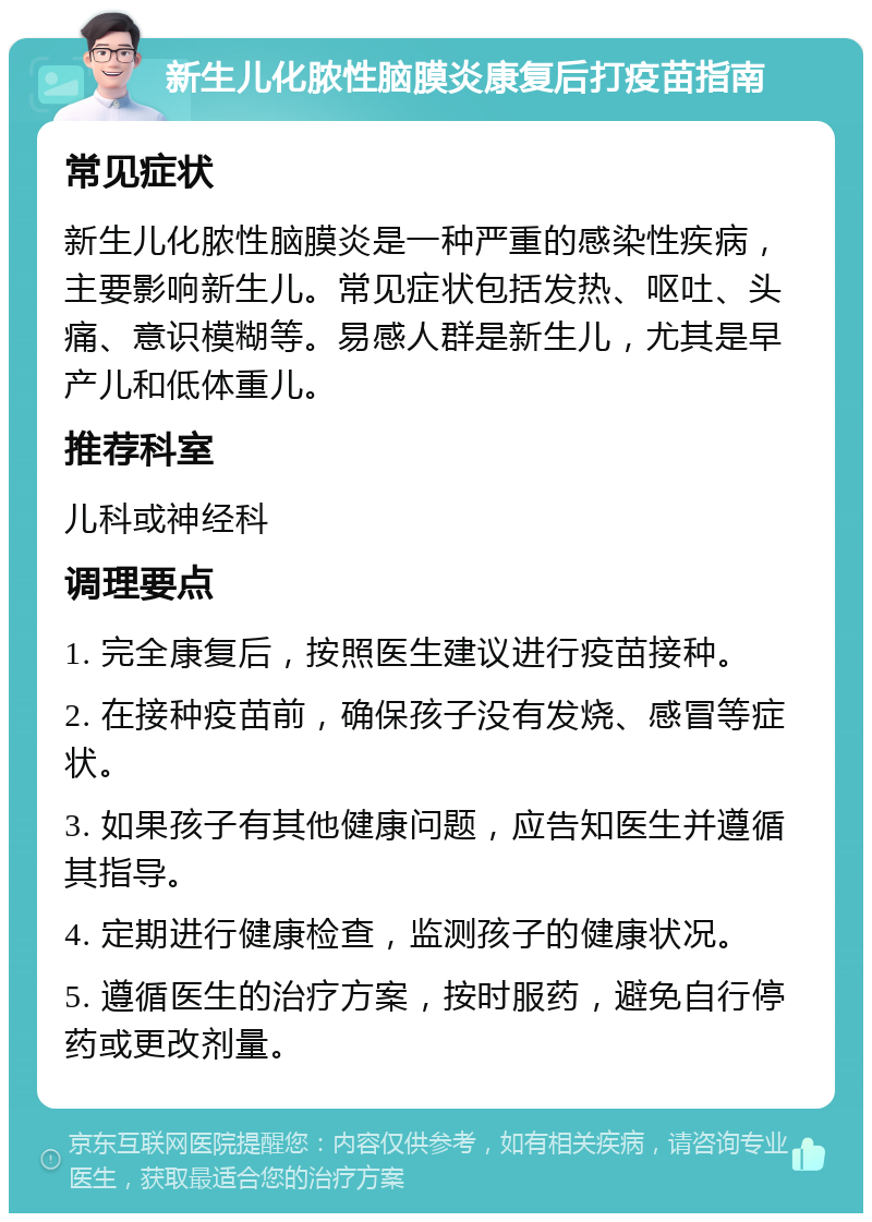 新生儿化脓性脑膜炎康复后打疫苗指南 常见症状 新生儿化脓性脑膜炎是一种严重的感染性疾病，主要影响新生儿。常见症状包括发热、呕吐、头痛、意识模糊等。易感人群是新生儿，尤其是早产儿和低体重儿。 推荐科室 儿科或神经科 调理要点 1. 完全康复后，按照医生建议进行疫苗接种。 2. 在接种疫苗前，确保孩子没有发烧、感冒等症状。 3. 如果孩子有其他健康问题，应告知医生并遵循其指导。 4. 定期进行健康检查，监测孩子的健康状况。 5. 遵循医生的治疗方案，按时服药，避免自行停药或更改剂量。