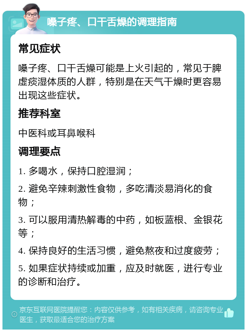 嗓子疼、口干舌燥的调理指南 常见症状 嗓子疼、口干舌燥可能是上火引起的，常见于脾虚痰湿体质的人群，特别是在天气干燥时更容易出现这些症状。 推荐科室 中医科或耳鼻喉科 调理要点 1. 多喝水，保持口腔湿润； 2. 避免辛辣刺激性食物，多吃清淡易消化的食物； 3. 可以服用清热解毒的中药，如板蓝根、金银花等； 4. 保持良好的生活习惯，避免熬夜和过度疲劳； 5. 如果症状持续或加重，应及时就医，进行专业的诊断和治疗。