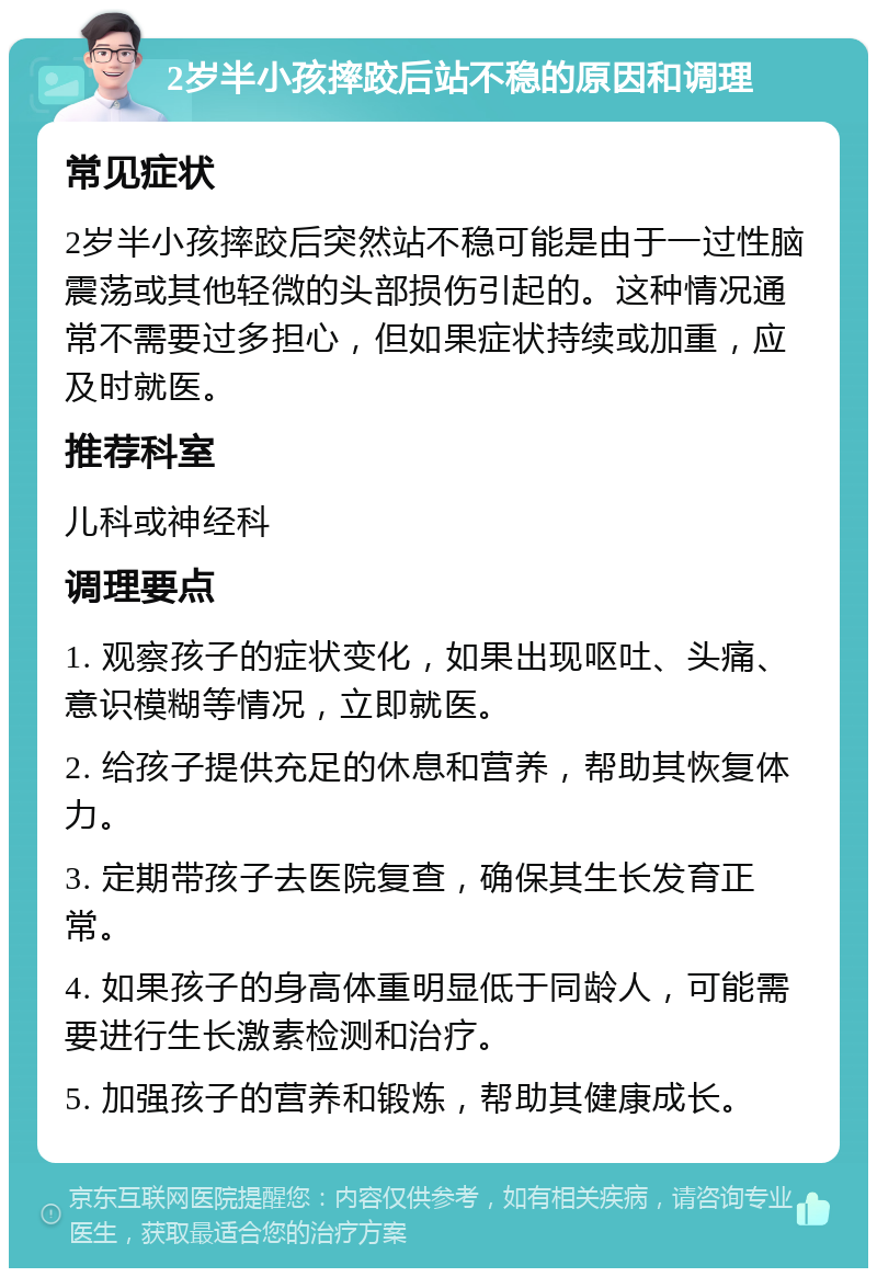 2岁半小孩摔跤后站不稳的原因和调理 常见症状 2岁半小孩摔跤后突然站不稳可能是由于一过性脑震荡或其他轻微的头部损伤引起的。这种情况通常不需要过多担心，但如果症状持续或加重，应及时就医。 推荐科室 儿科或神经科 调理要点 1. 观察孩子的症状变化，如果出现呕吐、头痛、意识模糊等情况，立即就医。 2. 给孩子提供充足的休息和营养，帮助其恢复体力。 3. 定期带孩子去医院复查，确保其生长发育正常。 4. 如果孩子的身高体重明显低于同龄人，可能需要进行生长激素检测和治疗。 5. 加强孩子的营养和锻炼，帮助其健康成长。