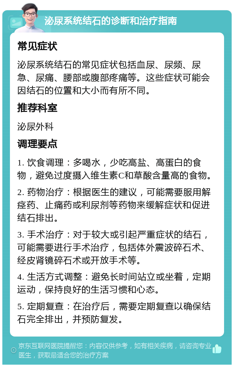 泌尿系统结石的诊断和治疗指南 常见症状 泌尿系统结石的常见症状包括血尿、尿频、尿急、尿痛、腰部或腹部疼痛等。这些症状可能会因结石的位置和大小而有所不同。 推荐科室 泌尿外科 调理要点 1. 饮食调理：多喝水，少吃高盐、高蛋白的食物，避免过度摄入维生素C和草酸含量高的食物。 2. 药物治疗：根据医生的建议，可能需要服用解痉药、止痛药或利尿剂等药物来缓解症状和促进结石排出。 3. 手术治疗：对于较大或引起严重症状的结石，可能需要进行手术治疗，包括体外震波碎石术、经皮肾镜碎石术或开放手术等。 4. 生活方式调整：避免长时间站立或坐着，定期运动，保持良好的生活习惯和心态。 5. 定期复查：在治疗后，需要定期复查以确保结石完全排出，并预防复发。