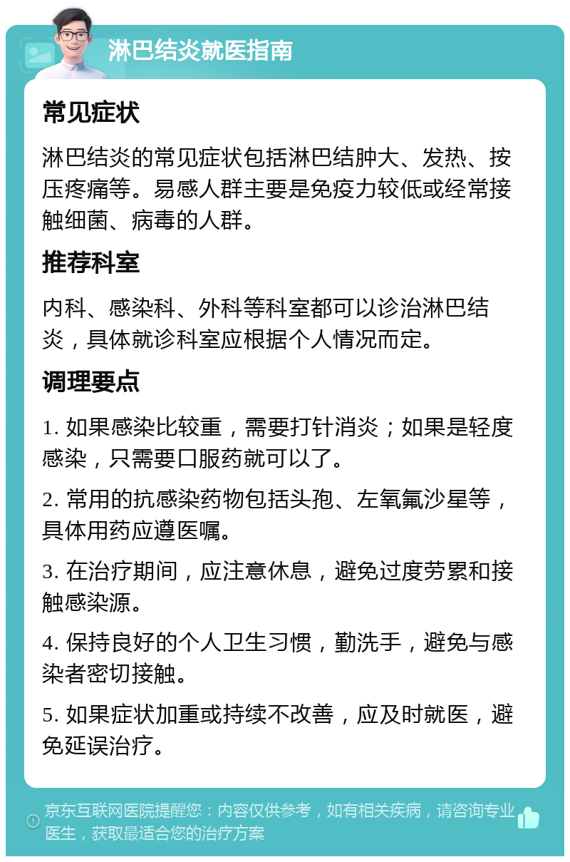 淋巴结炎就医指南 常见症状 淋巴结炎的常见症状包括淋巴结肿大、发热、按压疼痛等。易感人群主要是免疫力较低或经常接触细菌、病毒的人群。 推荐科室 内科、感染科、外科等科室都可以诊治淋巴结炎，具体就诊科室应根据个人情况而定。 调理要点 1. 如果感染比较重，需要打针消炎；如果是轻度感染，只需要口服药就可以了。 2. 常用的抗感染药物包括头孢、左氧氟沙星等，具体用药应遵医嘱。 3. 在治疗期间，应注意休息，避免过度劳累和接触感染源。 4. 保持良好的个人卫生习惯，勤洗手，避免与感染者密切接触。 5. 如果症状加重或持续不改善，应及时就医，避免延误治疗。