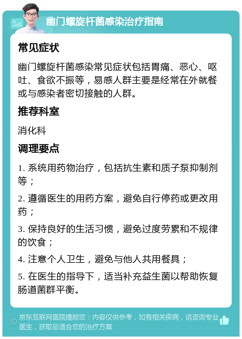 幽门螺旋杆菌感染治疗指南 常见症状 幽门螺旋杆菌感染常见症状包括胃痛、恶心、呕吐、食欲不振等，易感人群主要是经常在外就餐或与感染者密切接触的人群。 推荐科室 消化科 调理要点 1. 系统用药物治疗，包括抗生素和质子泵抑制剂等； 2. 遵循医生的用药方案，避免自行停药或更改用药； 3. 保持良好的生活习惯，避免过度劳累和不规律的饮食； 4. 注意个人卫生，避免与他人共用餐具； 5. 在医生的指导下，适当补充益生菌以帮助恢复肠道菌群平衡。