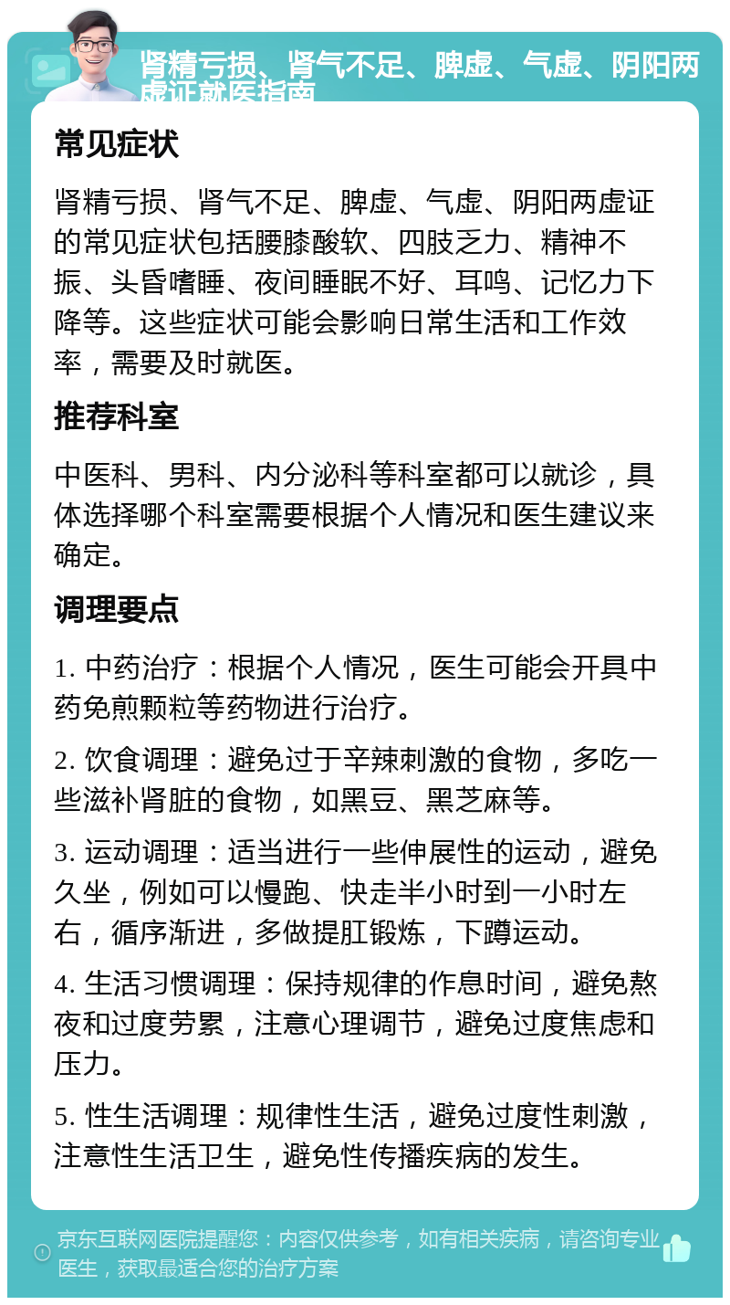 肾精亏损、肾气不足、脾虚、气虚、阴阳两虚证就医指南 常见症状 肾精亏损、肾气不足、脾虚、气虚、阴阳两虚证的常见症状包括腰膝酸软、四肢乏力、精神不振、头昏嗜睡、夜间睡眠不好、耳鸣、记忆力下降等。这些症状可能会影响日常生活和工作效率，需要及时就医。 推荐科室 中医科、男科、内分泌科等科室都可以就诊，具体选择哪个科室需要根据个人情况和医生建议来确定。 调理要点 1. 中药治疗：根据个人情况，医生可能会开具中药免煎颗粒等药物进行治疗。 2. 饮食调理：避免过于辛辣刺激的食物，多吃一些滋补肾脏的食物，如黑豆、黑芝麻等。 3. 运动调理：适当进行一些伸展性的运动，避免久坐，例如可以慢跑、快走半小时到一小时左右，循序渐进，多做提肛锻炼，下蹲运动。 4. 生活习惯调理：保持规律的作息时间，避免熬夜和过度劳累，注意心理调节，避免过度焦虑和压力。 5. 性生活调理：规律性生活，避免过度性刺激，注意性生活卫生，避免性传播疾病的发生。