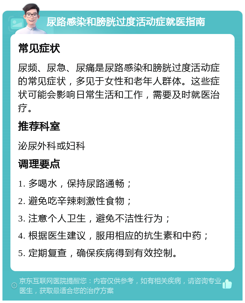 尿路感染和膀胱过度活动症就医指南 常见症状 尿频、尿急、尿痛是尿路感染和膀胱过度活动症的常见症状，多见于女性和老年人群体。这些症状可能会影响日常生活和工作，需要及时就医治疗。 推荐科室 泌尿外科或妇科 调理要点 1. 多喝水，保持尿路通畅； 2. 避免吃辛辣刺激性食物； 3. 注意个人卫生，避免不洁性行为； 4. 根据医生建议，服用相应的抗生素和中药； 5. 定期复查，确保疾病得到有效控制。