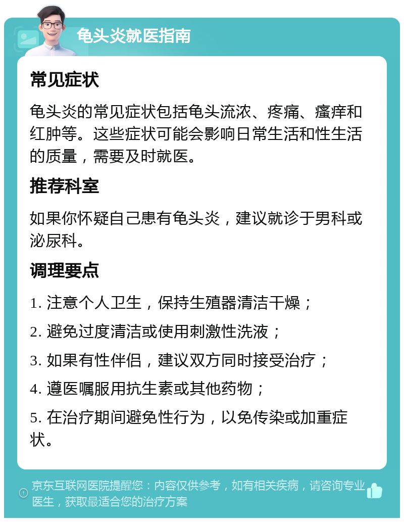 龟头炎就医指南 常见症状 龟头炎的常见症状包括龟头流浓、疼痛、瘙痒和红肿等。这些症状可能会影响日常生活和性生活的质量，需要及时就医。 推荐科室 如果你怀疑自己患有龟头炎，建议就诊于男科或泌尿科。 调理要点 1. 注意个人卫生，保持生殖器清洁干燥； 2. 避免过度清洁或使用刺激性洗液； 3. 如果有性伴侣，建议双方同时接受治疗； 4. 遵医嘱服用抗生素或其他药物； 5. 在治疗期间避免性行为，以免传染或加重症状。