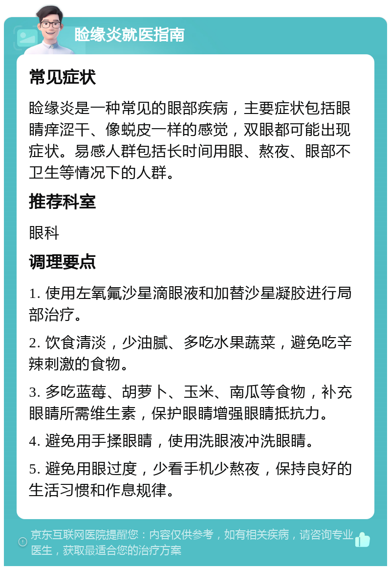 睑缘炎就医指南 常见症状 睑缘炎是一种常见的眼部疾病，主要症状包括眼睛痒涩干、像蜕皮一样的感觉，双眼都可能出现症状。易感人群包括长时间用眼、熬夜、眼部不卫生等情况下的人群。 推荐科室 眼科 调理要点 1. 使用左氧氟沙星滴眼液和加替沙星凝胶进行局部治疗。 2. 饮食清淡，少油腻、多吃水果蔬菜，避免吃辛辣刺激的食物。 3. 多吃蓝莓、胡萝卜、玉米、南瓜等食物，补充眼睛所需维生素，保护眼睛增强眼睛抵抗力。 4. 避免用手揉眼睛，使用洗眼液冲洗眼睛。 5. 避免用眼过度，少看手机少熬夜，保持良好的生活习惯和作息规律。