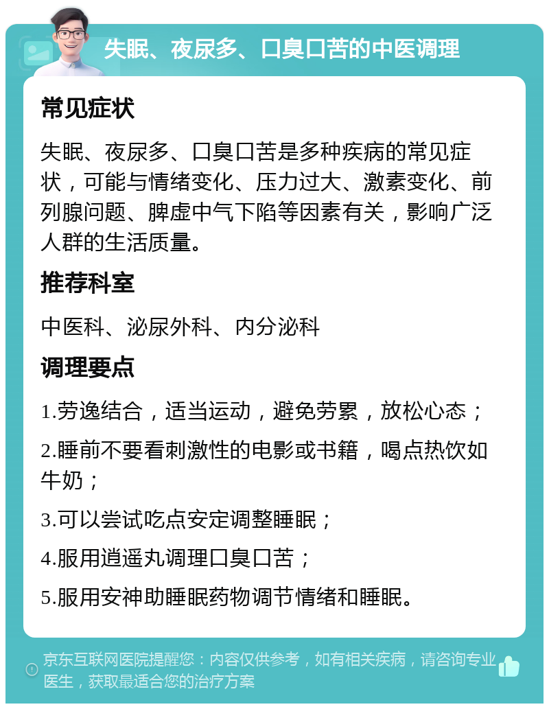 失眠、夜尿多、口臭口苦的中医调理 常见症状 失眠、夜尿多、口臭口苦是多种疾病的常见症状，可能与情绪变化、压力过大、激素变化、前列腺问题、脾虚中气下陷等因素有关，影响广泛人群的生活质量。 推荐科室 中医科、泌尿外科、内分泌科 调理要点 1.劳逸结合，适当运动，避免劳累，放松心态； 2.睡前不要看刺激性的电影或书籍，喝点热饮如牛奶； 3.可以尝试吃点安定调整睡眠； 4.服用逍遥丸调理口臭口苦； 5.服用安神助睡眠药物调节情绪和睡眠。