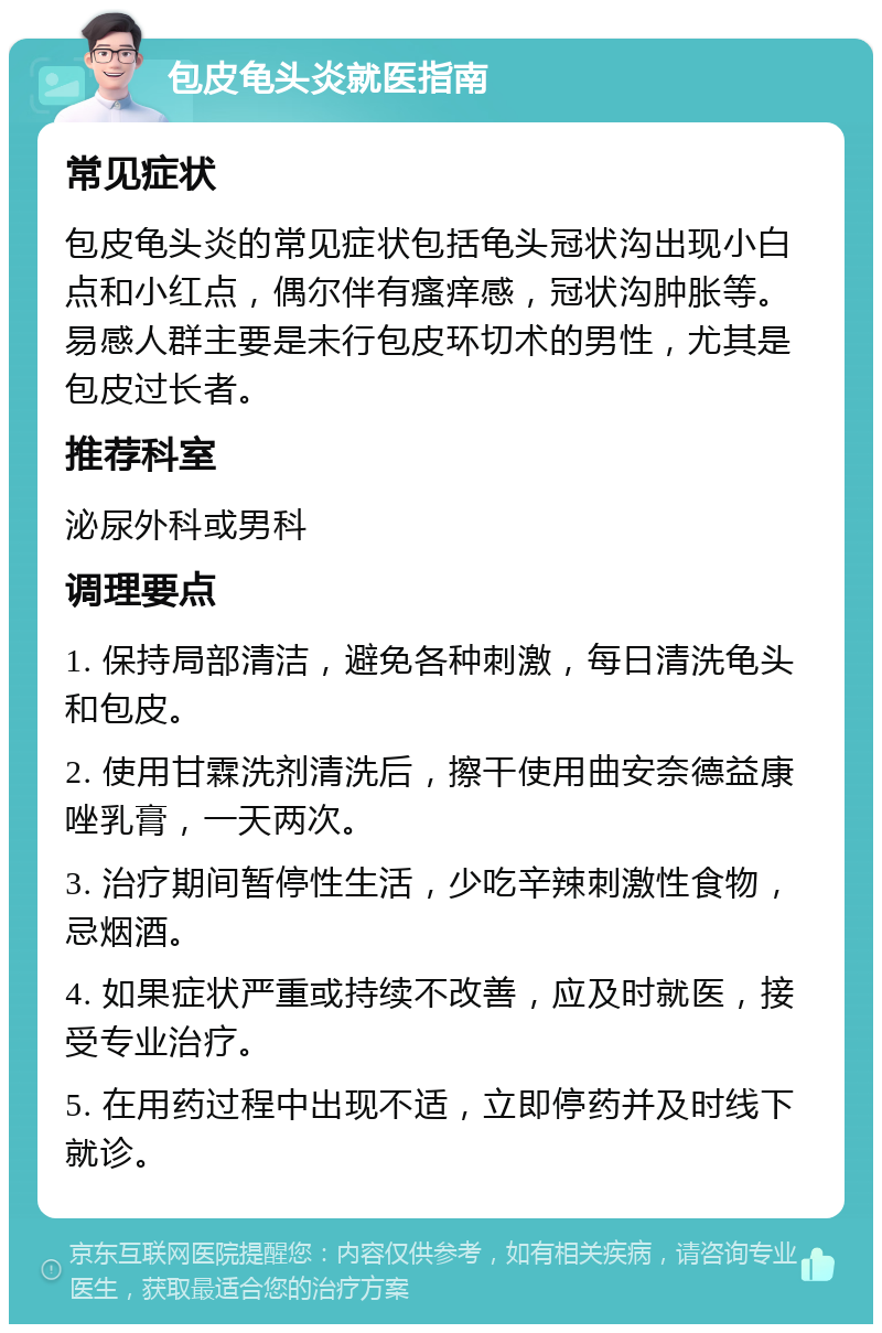 包皮龟头炎就医指南 常见症状 包皮龟头炎的常见症状包括龟头冠状沟出现小白点和小红点，偶尔伴有瘙痒感，冠状沟肿胀等。易感人群主要是未行包皮环切术的男性，尤其是包皮过长者。 推荐科室 泌尿外科或男科 调理要点 1. 保持局部清洁，避免各种刺激，每日清洗龟头和包皮。 2. 使用甘霖洗剂清洗后，擦干使用曲安奈德益康唑乳膏，一天两次。 3. 治疗期间暂停性生活，少吃辛辣刺激性食物，忌烟酒。 4. 如果症状严重或持续不改善，应及时就医，接受专业治疗。 5. 在用药过程中出现不适，立即停药并及时线下就诊。