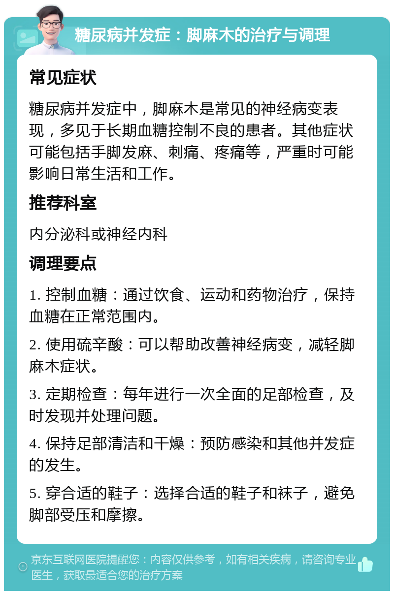 糖尿病并发症：脚麻木的治疗与调理 常见症状 糖尿病并发症中，脚麻木是常见的神经病变表现，多见于长期血糖控制不良的患者。其他症状可能包括手脚发麻、刺痛、疼痛等，严重时可能影响日常生活和工作。 推荐科室 内分泌科或神经内科 调理要点 1. 控制血糖：通过饮食、运动和药物治疗，保持血糖在正常范围内。 2. 使用硫辛酸：可以帮助改善神经病变，减轻脚麻木症状。 3. 定期检查：每年进行一次全面的足部检查，及时发现并处理问题。 4. 保持足部清洁和干燥：预防感染和其他并发症的发生。 5. 穿合适的鞋子：选择合适的鞋子和袜子，避免脚部受压和摩擦。