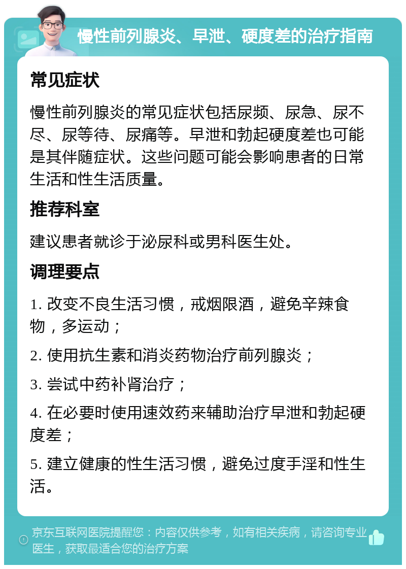 慢性前列腺炎、早泄、硬度差的治疗指南 常见症状 慢性前列腺炎的常见症状包括尿频、尿急、尿不尽、尿等待、尿痛等。早泄和勃起硬度差也可能是其伴随症状。这些问题可能会影响患者的日常生活和性生活质量。 推荐科室 建议患者就诊于泌尿科或男科医生处。 调理要点 1. 改变不良生活习惯，戒烟限酒，避免辛辣食物，多运动； 2. 使用抗生素和消炎药物治疗前列腺炎； 3. 尝试中药补肾治疗； 4. 在必要时使用速效药来辅助治疗早泄和勃起硬度差； 5. 建立健康的性生活习惯，避免过度手淫和性生活。