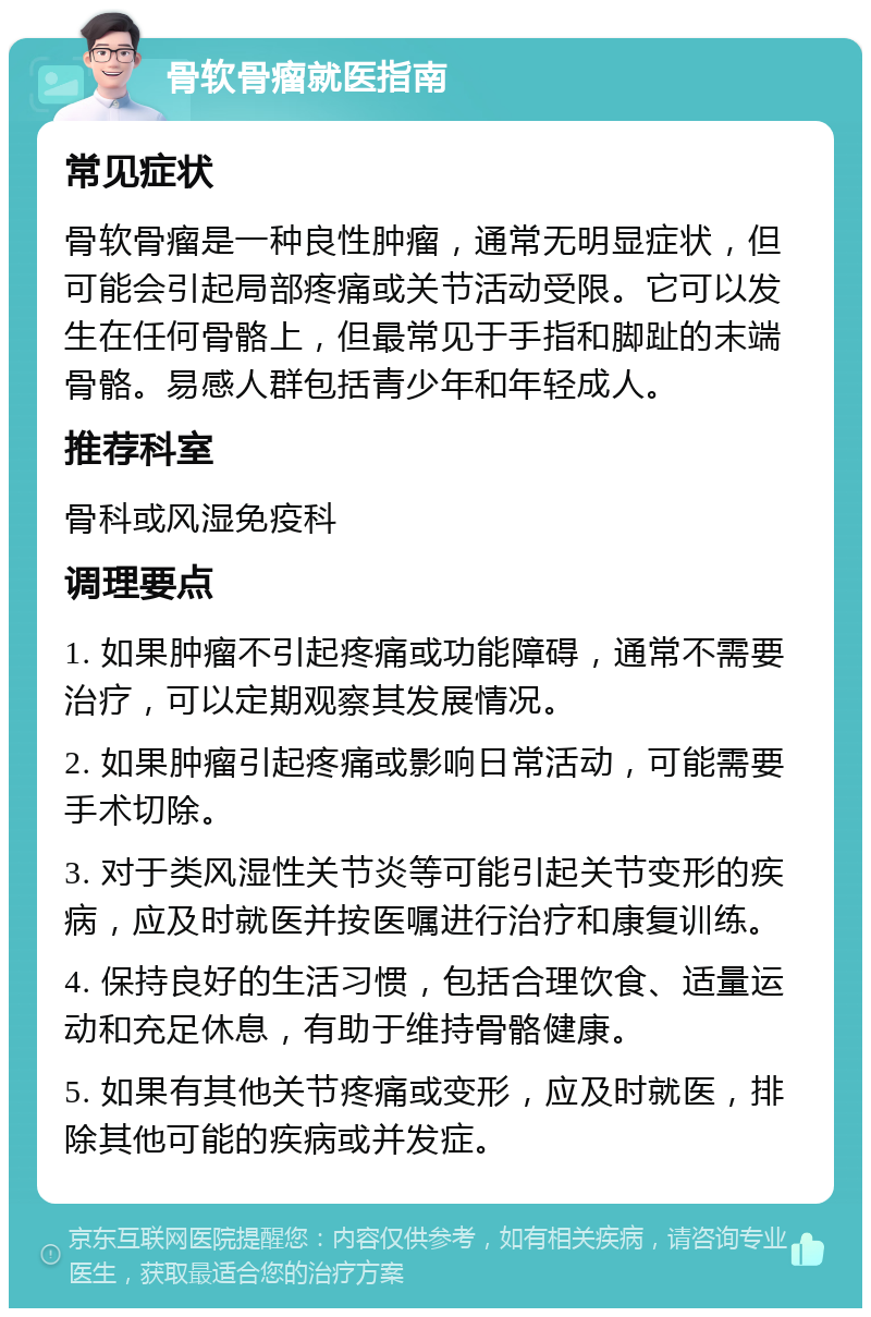 骨软骨瘤就医指南 常见症状 骨软骨瘤是一种良性肿瘤，通常无明显症状，但可能会引起局部疼痛或关节活动受限。它可以发生在任何骨骼上，但最常见于手指和脚趾的末端骨骼。易感人群包括青少年和年轻成人。 推荐科室 骨科或风湿免疫科 调理要点 1. 如果肿瘤不引起疼痛或功能障碍，通常不需要治疗，可以定期观察其发展情况。 2. 如果肿瘤引起疼痛或影响日常活动，可能需要手术切除。 3. 对于类风湿性关节炎等可能引起关节变形的疾病，应及时就医并按医嘱进行治疗和康复训练。 4. 保持良好的生活习惯，包括合理饮食、适量运动和充足休息，有助于维持骨骼健康。 5. 如果有其他关节疼痛或变形，应及时就医，排除其他可能的疾病或并发症。