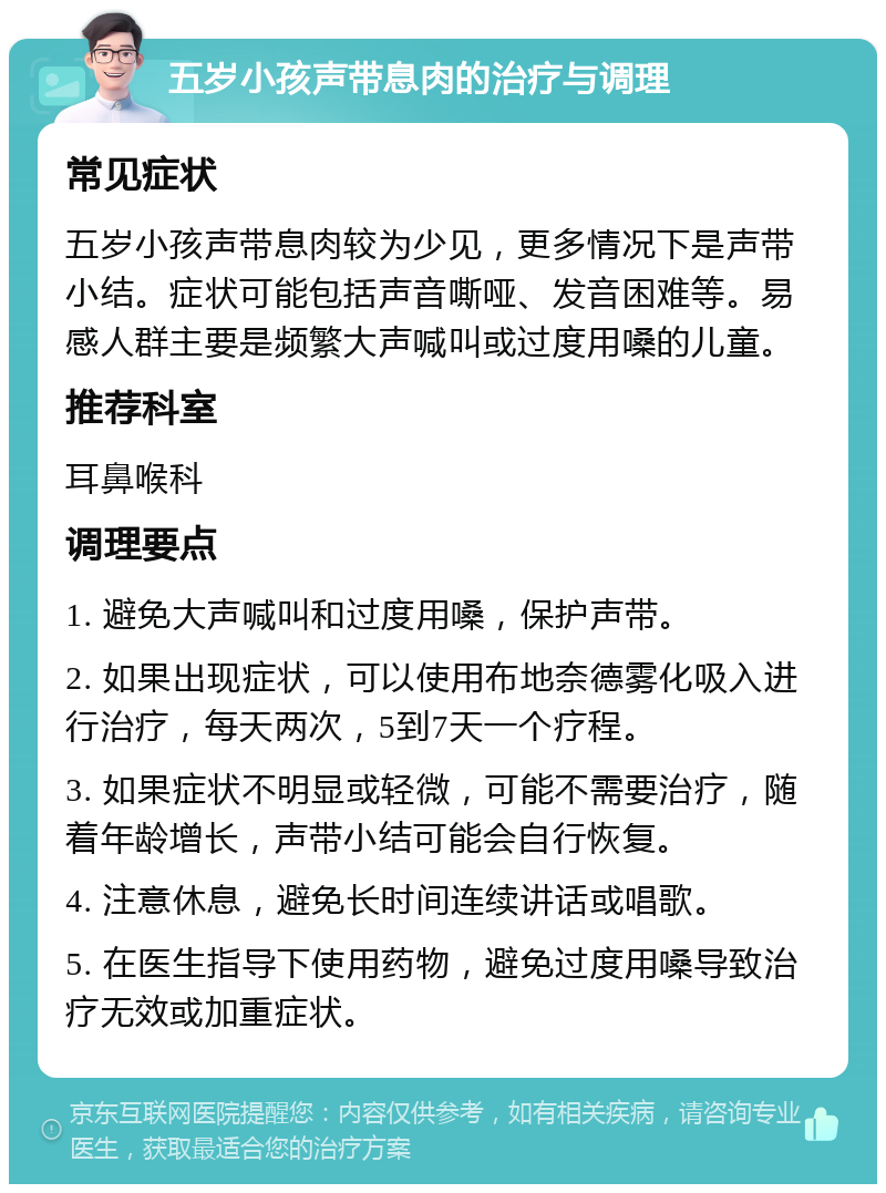 五岁小孩声带息肉的治疗与调理 常见症状 五岁小孩声带息肉较为少见，更多情况下是声带小结。症状可能包括声音嘶哑、发音困难等。易感人群主要是频繁大声喊叫或过度用嗓的儿童。 推荐科室 耳鼻喉科 调理要点 1. 避免大声喊叫和过度用嗓，保护声带。 2. 如果出现症状，可以使用布地奈德雾化吸入进行治疗，每天两次，5到7天一个疗程。 3. 如果症状不明显或轻微，可能不需要治疗，随着年龄增长，声带小结可能会自行恢复。 4. 注意休息，避免长时间连续讲话或唱歌。 5. 在医生指导下使用药物，避免过度用嗓导致治疗无效或加重症状。