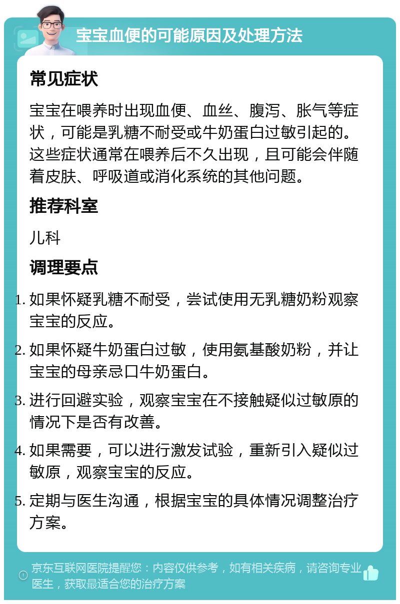 宝宝血便的可能原因及处理方法 常见症状 宝宝在喂养时出现血便、血丝、腹泻、胀气等症状，可能是乳糖不耐受或牛奶蛋白过敏引起的。这些症状通常在喂养后不久出现，且可能会伴随着皮肤、呼吸道或消化系统的其他问题。 推荐科室 儿科 调理要点 如果怀疑乳糖不耐受，尝试使用无乳糖奶粉观察宝宝的反应。 如果怀疑牛奶蛋白过敏，使用氨基酸奶粉，并让宝宝的母亲忌口牛奶蛋白。 进行回避实验，观察宝宝在不接触疑似过敏原的情况下是否有改善。 如果需要，可以进行激发试验，重新引入疑似过敏原，观察宝宝的反应。 定期与医生沟通，根据宝宝的具体情况调整治疗方案。