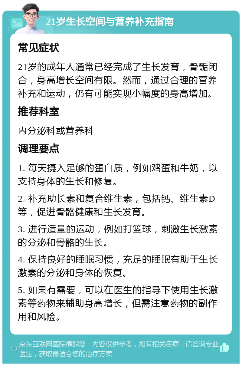 21岁生长空间与营养补充指南 常见症状 21岁的成年人通常已经完成了生长发育，骨骺闭合，身高增长空间有限。然而，通过合理的营养补充和运动，仍有可能实现小幅度的身高增加。 推荐科室 内分泌科或营养科 调理要点 1. 每天摄入足够的蛋白质，例如鸡蛋和牛奶，以支持身体的生长和修复。 2. 补充助长素和复合维生素，包括钙、维生素D等，促进骨骼健康和生长发育。 3. 进行适量的运动，例如打篮球，刺激生长激素的分泌和骨骼的生长。 4. 保持良好的睡眠习惯，充足的睡眠有助于生长激素的分泌和身体的恢复。 5. 如果有需要，可以在医生的指导下使用生长激素等药物来辅助身高增长，但需注意药物的副作用和风险。