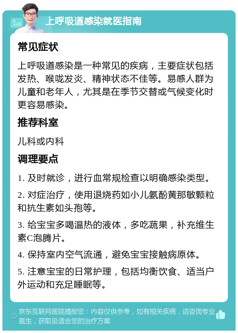 上呼吸道感染就医指南 常见症状 上呼吸道感染是一种常见的疾病，主要症状包括发热、喉咙发炎、精神状态不佳等。易感人群为儿童和老年人，尤其是在季节交替或气候变化时更容易感染。 推荐科室 儿科或内科 调理要点 1. 及时就诊，进行血常规检查以明确感染类型。 2. 对症治疗，使用退烧药如小儿氨酚黄那敏颗粒和抗生素如头孢等。 3. 给宝宝多喝温热的液体，多吃蔬果，补充维生素C泡腾片。 4. 保持室内空气流通，避免宝宝接触病原体。 5. 注意宝宝的日常护理，包括均衡饮食、适当户外运动和充足睡眠等。