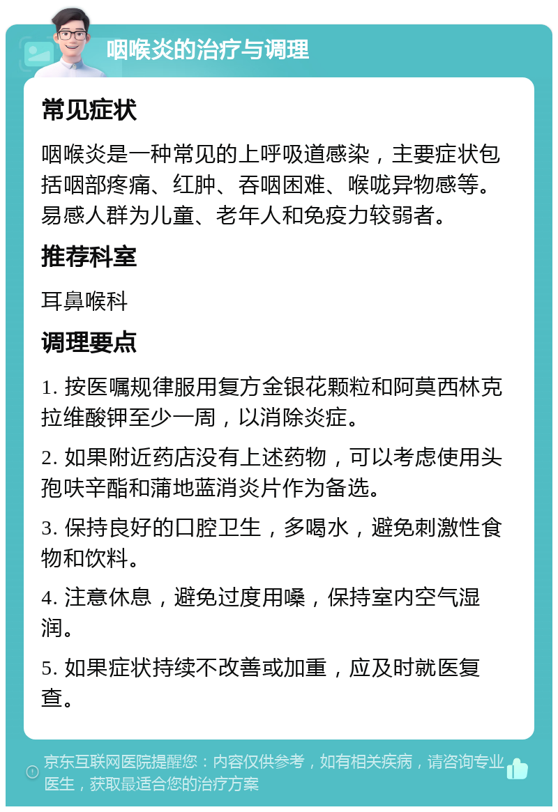 咽喉炎的治疗与调理 常见症状 咽喉炎是一种常见的上呼吸道感染，主要症状包括咽部疼痛、红肿、吞咽困难、喉咙异物感等。易感人群为儿童、老年人和免疫力较弱者。 推荐科室 耳鼻喉科 调理要点 1. 按医嘱规律服用复方金银花颗粒和阿莫西林克拉维酸钾至少一周，以消除炎症。 2. 如果附近药店没有上述药物，可以考虑使用头孢呋辛酯和蒲地蓝消炎片作为备选。 3. 保持良好的口腔卫生，多喝水，避免刺激性食物和饮料。 4. 注意休息，避免过度用嗓，保持室内空气湿润。 5. 如果症状持续不改善或加重，应及时就医复查。