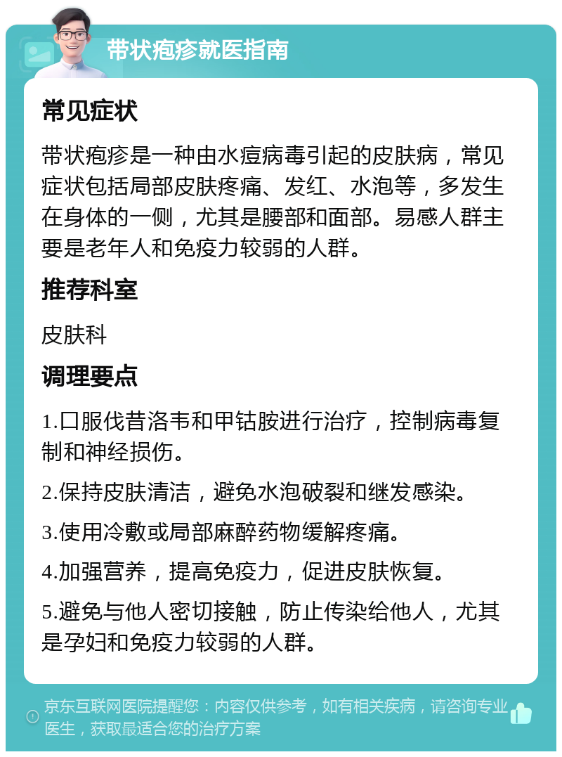 带状疱疹就医指南 常见症状 带状疱疹是一种由水痘病毒引起的皮肤病，常见症状包括局部皮肤疼痛、发红、水泡等，多发生在身体的一侧，尤其是腰部和面部。易感人群主要是老年人和免疫力较弱的人群。 推荐科室 皮肤科 调理要点 1.口服伐昔洛韦和甲钴胺进行治疗，控制病毒复制和神经损伤。 2.保持皮肤清洁，避免水泡破裂和继发感染。 3.使用冷敷或局部麻醉药物缓解疼痛。 4.加强营养，提高免疫力，促进皮肤恢复。 5.避免与他人密切接触，防止传染给他人，尤其是孕妇和免疫力较弱的人群。