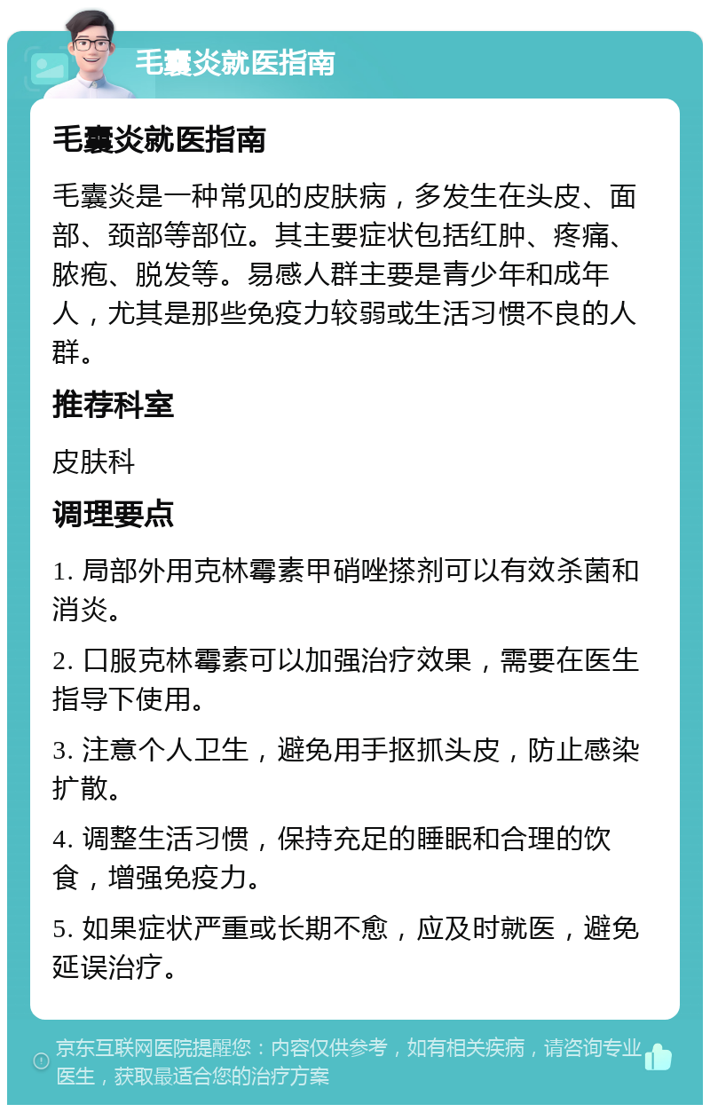 毛囊炎就医指南 毛囊炎就医指南 毛囊炎是一种常见的皮肤病，多发生在头皮、面部、颈部等部位。其主要症状包括红肿、疼痛、脓疱、脱发等。易感人群主要是青少年和成年人，尤其是那些免疫力较弱或生活习惯不良的人群。 推荐科室 皮肤科 调理要点 1. 局部外用克林霉素甲硝唑搽剂可以有效杀菌和消炎。 2. 口服克林霉素可以加强治疗效果，需要在医生指导下使用。 3. 注意个人卫生，避免用手抠抓头皮，防止感染扩散。 4. 调整生活习惯，保持充足的睡眠和合理的饮食，增强免疫力。 5. 如果症状严重或长期不愈，应及时就医，避免延误治疗。