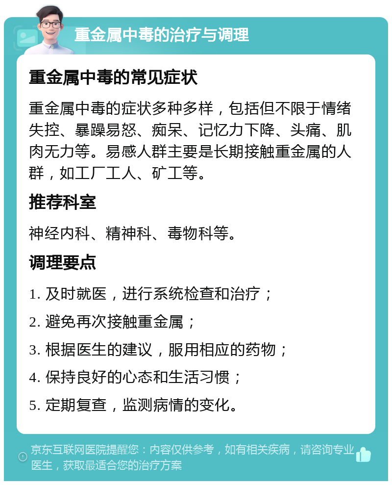 重金属中毒的治疗与调理 重金属中毒的常见症状 重金属中毒的症状多种多样，包括但不限于情绪失控、暴躁易怒、痴呆、记忆力下降、头痛、肌肉无力等。易感人群主要是长期接触重金属的人群，如工厂工人、矿工等。 推荐科室 神经内科、精神科、毒物科等。 调理要点 1. 及时就医，进行系统检查和治疗； 2. 避免再次接触重金属； 3. 根据医生的建议，服用相应的药物； 4. 保持良好的心态和生活习惯； 5. 定期复查，监测病情的变化。