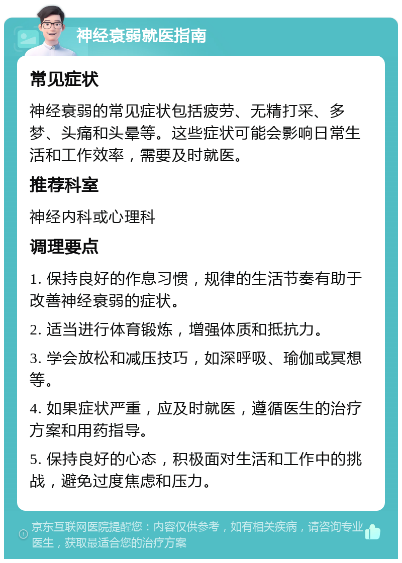 神经衰弱就医指南 常见症状 神经衰弱的常见症状包括疲劳、无精打采、多梦、头痛和头晕等。这些症状可能会影响日常生活和工作效率，需要及时就医。 推荐科室 神经内科或心理科 调理要点 1. 保持良好的作息习惯，规律的生活节奏有助于改善神经衰弱的症状。 2. 适当进行体育锻炼，增强体质和抵抗力。 3. 学会放松和减压技巧，如深呼吸、瑜伽或冥想等。 4. 如果症状严重，应及时就医，遵循医生的治疗方案和用药指导。 5. 保持良好的心态，积极面对生活和工作中的挑战，避免过度焦虑和压力。