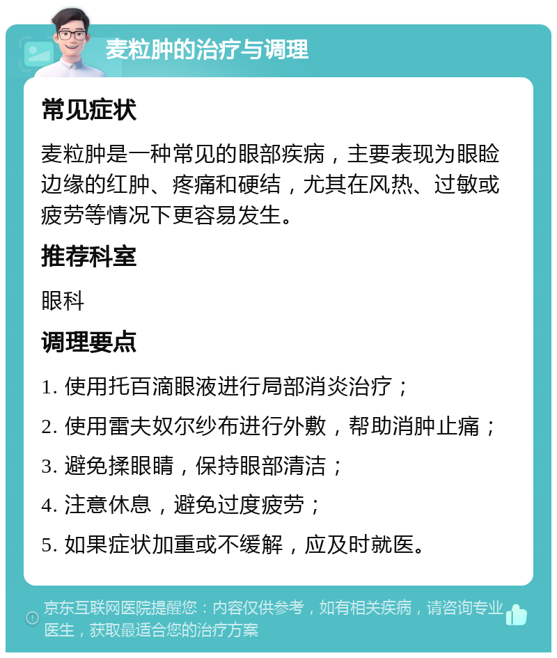 麦粒肿的治疗与调理 常见症状 麦粒肿是一种常见的眼部疾病，主要表现为眼睑边缘的红肿、疼痛和硬结，尤其在风热、过敏或疲劳等情况下更容易发生。 推荐科室 眼科 调理要点 1. 使用托百滴眼液进行局部消炎治疗； 2. 使用雷夫奴尔纱布进行外敷，帮助消肿止痛； 3. 避免揉眼睛，保持眼部清洁； 4. 注意休息，避免过度疲劳； 5. 如果症状加重或不缓解，应及时就医。