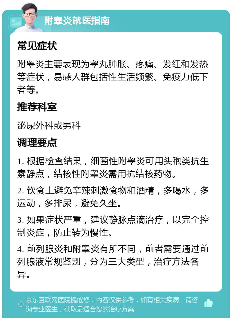 附睾炎就医指南 常见症状 附睾炎主要表现为睾丸肿胀、疼痛、发红和发热等症状，易感人群包括性生活频繁、免疫力低下者等。 推荐科室 泌尿外科或男科 调理要点 1. 根据检查结果，细菌性附睾炎可用头孢类抗生素静点，结核性附睾炎需用抗结核药物。 2. 饮食上避免辛辣刺激食物和酒精，多喝水，多运动，多排尿，避免久坐。 3. 如果症状严重，建议静脉点滴治疗，以完全控制炎症，防止转为慢性。 4. 前列腺炎和附睾炎有所不同，前者需要通过前列腺液常规鉴别，分为三大类型，治疗方法各异。