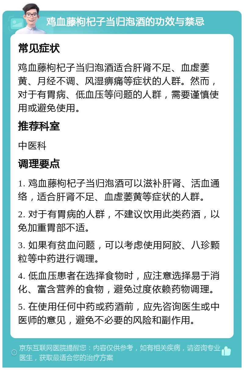 鸡血藤枸杞子当归泡酒的功效与禁忌 常见症状 鸡血藤枸杞子当归泡酒适合肝肾不足、血虚萎黄、月经不调、风湿痹痛等症状的人群。然而，对于有胃病、低血压等问题的人群，需要谨慎使用或避免使用。 推荐科室 中医科 调理要点 1. 鸡血藤枸杞子当归泡酒可以滋补肝肾、活血通络，适合肝肾不足、血虚萎黄等症状的人群。 2. 对于有胃病的人群，不建议饮用此类药酒，以免加重胃部不适。 3. 如果有贫血问题，可以考虑使用阿胶、八珍颗粒等中药进行调理。 4. 低血压患者在选择食物时，应注意选择易于消化、富含营养的食物，避免过度依赖药物调理。 5. 在使用任何中药或药酒前，应先咨询医生或中医师的意见，避免不必要的风险和副作用。