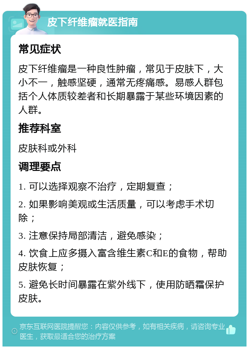 皮下纤维瘤就医指南 常见症状 皮下纤维瘤是一种良性肿瘤，常见于皮肤下，大小不一，触感坚硬，通常无疼痛感。易感人群包括个人体质较差者和长期暴露于某些环境因素的人群。 推荐科室 皮肤科或外科 调理要点 1. 可以选择观察不治疗，定期复查； 2. 如果影响美观或生活质量，可以考虑手术切除； 3. 注意保持局部清洁，避免感染； 4. 饮食上应多摄入富含维生素C和E的食物，帮助皮肤恢复； 5. 避免长时间暴露在紫外线下，使用防晒霜保护皮肤。