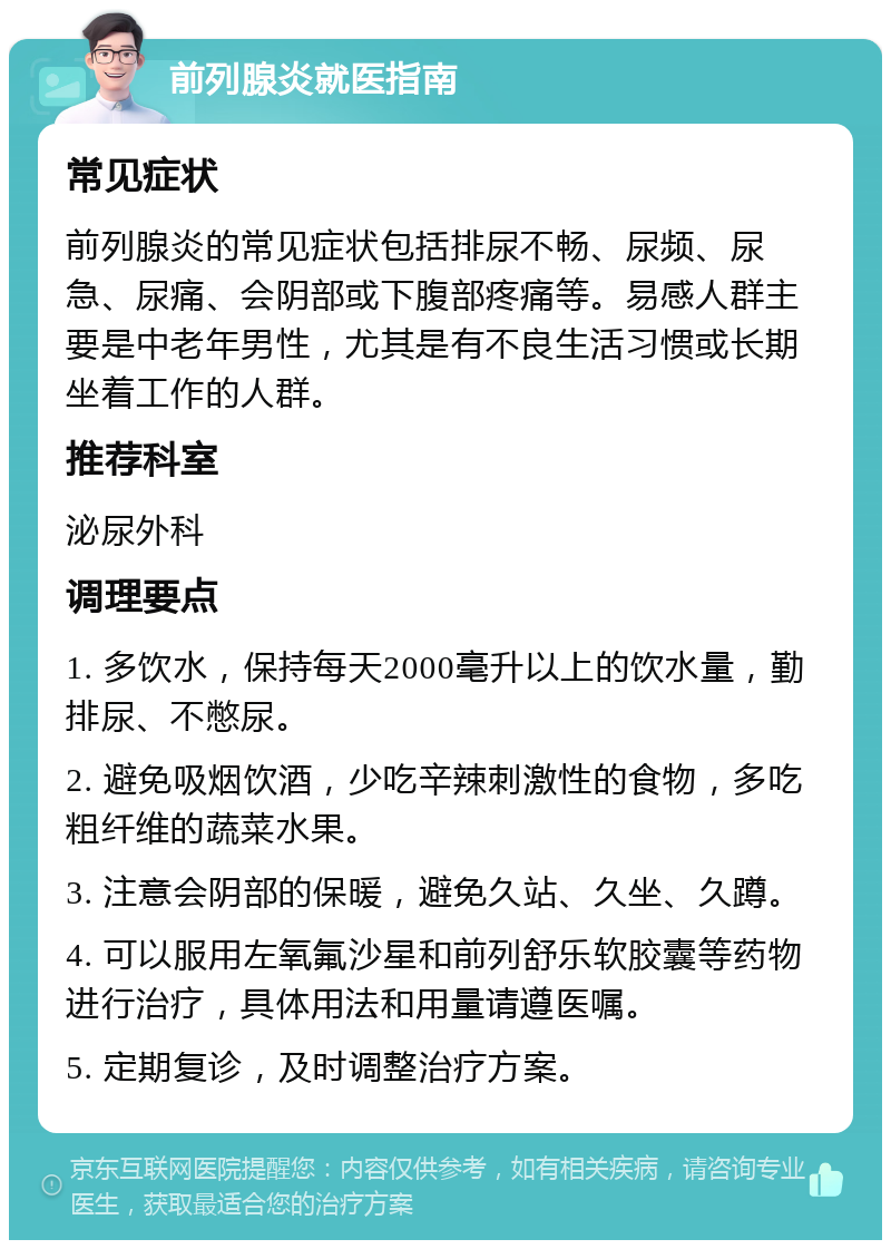 前列腺炎就医指南 常见症状 前列腺炎的常见症状包括排尿不畅、尿频、尿急、尿痛、会阴部或下腹部疼痛等。易感人群主要是中老年男性，尤其是有不良生活习惯或长期坐着工作的人群。 推荐科室 泌尿外科 调理要点 1. 多饮水，保持每天2000毫升以上的饮水量，勤排尿、不憋尿。 2. 避免吸烟饮酒，少吃辛辣刺激性的食物，多吃粗纤维的蔬菜水果。 3. 注意会阴部的保暖，避免久站、久坐、久蹲。 4. 可以服用左氧氟沙星和前列舒乐软胶囊等药物进行治疗，具体用法和用量请遵医嘱。 5. 定期复诊，及时调整治疗方案。