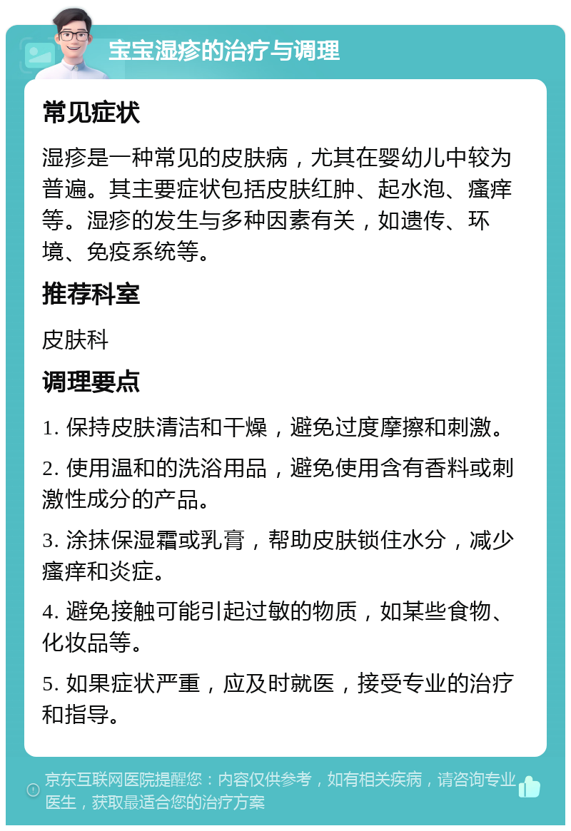 宝宝湿疹的治疗与调理 常见症状 湿疹是一种常见的皮肤病，尤其在婴幼儿中较为普遍。其主要症状包括皮肤红肿、起水泡、瘙痒等。湿疹的发生与多种因素有关，如遗传、环境、免疫系统等。 推荐科室 皮肤科 调理要点 1. 保持皮肤清洁和干燥，避免过度摩擦和刺激。 2. 使用温和的洗浴用品，避免使用含有香料或刺激性成分的产品。 3. 涂抹保湿霜或乳膏，帮助皮肤锁住水分，减少瘙痒和炎症。 4. 避免接触可能引起过敏的物质，如某些食物、化妆品等。 5. 如果症状严重，应及时就医，接受专业的治疗和指导。