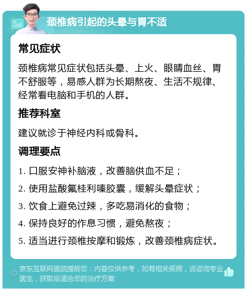 颈椎病引起的头晕与胃不适 常见症状 颈椎病常见症状包括头晕、上火、眼睛血丝、胃不舒服等，易感人群为长期熬夜、生活不规律、经常看电脑和手机的人群。 推荐科室 建议就诊于神经内科或骨科。 调理要点 1. 口服安神补脑液，改善脑供血不足； 2. 使用盐酸氟桂利嗪胶囊，缓解头晕症状； 3. 饮食上避免过辣，多吃易消化的食物； 4. 保持良好的作息习惯，避免熬夜； 5. 适当进行颈椎按摩和锻炼，改善颈椎病症状。