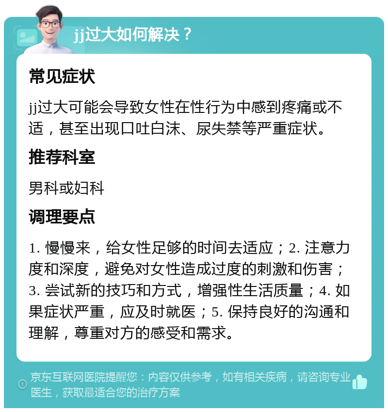 jj过大如何解决？ 常见症状 jj过大可能会导致女性在性行为中感到疼痛或不适，甚至出现口吐白沫、尿失禁等严重症状。 推荐科室 男科或妇科 调理要点 1. 慢慢来，给女性足够的时间去适应；2. 注意力度和深度，避免对女性造成过度的刺激和伤害；3. 尝试新的技巧和方式，增强性生活质量；4. 如果症状严重，应及时就医；5. 保持良好的沟通和理解，尊重对方的感受和需求。