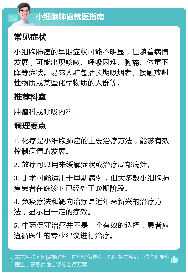 小细胞肺癌就医指南 常见症状 小细胞肺癌的早期症状可能不明显，但随着病情发展，可能出现咳嗽、呼吸困难、胸痛、体重下降等症状。易感人群包括长期吸烟者、接触放射性物质或某些化学物质的人群等。 推荐科室 肿瘤科或呼吸内科 调理要点 1. 化疗是小细胞肺癌的主要治疗方法，能够有效控制病情的发展。 2. 放疗可以用来缓解症状或治疗局部病灶。 3. 手术可能适用于早期病例，但大多数小细胞肺癌患者在确诊时已经处于晚期阶段。 4. 免疫疗法和靶向治疗是近年来新兴的治疗方法，显示出一定的疗效。 5. 中药保守治疗并不是一个有效的选择，患者应遵循医生的专业建议进行治疗。