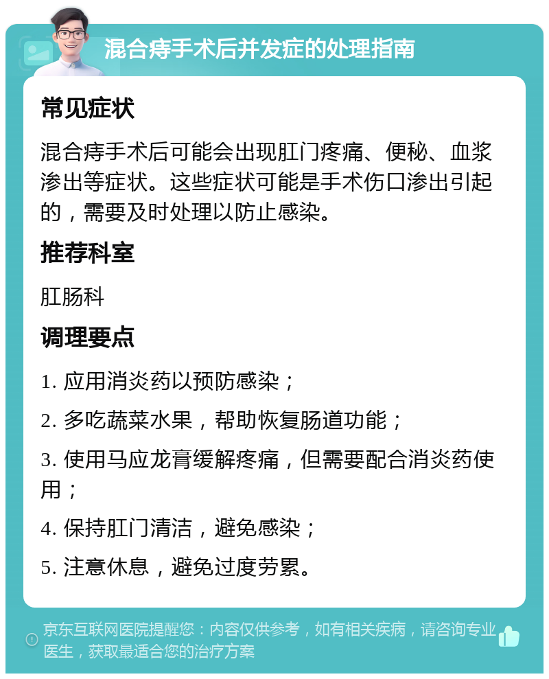 混合痔手术后并发症的处理指南 常见症状 混合痔手术后可能会出现肛门疼痛、便秘、血浆渗出等症状。这些症状可能是手术伤口渗出引起的，需要及时处理以防止感染。 推荐科室 肛肠科 调理要点 1. 应用消炎药以预防感染； 2. 多吃蔬菜水果，帮助恢复肠道功能； 3. 使用马应龙膏缓解疼痛，但需要配合消炎药使用； 4. 保持肛门清洁，避免感染； 5. 注意休息，避免过度劳累。