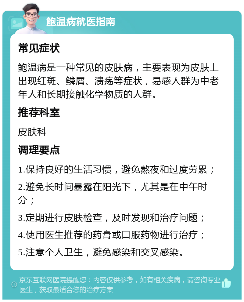 鲍温病就医指南 常见症状 鲍温病是一种常见的皮肤病，主要表现为皮肤上出现红斑、鳞屑、溃疡等症状，易感人群为中老年人和长期接触化学物质的人群。 推荐科室 皮肤科 调理要点 1.保持良好的生活习惯，避免熬夜和过度劳累； 2.避免长时间暴露在阳光下，尤其是在中午时分； 3.定期进行皮肤检查，及时发现和治疗问题； 4.使用医生推荐的药膏或口服药物进行治疗； 5.注意个人卫生，避免感染和交叉感染。