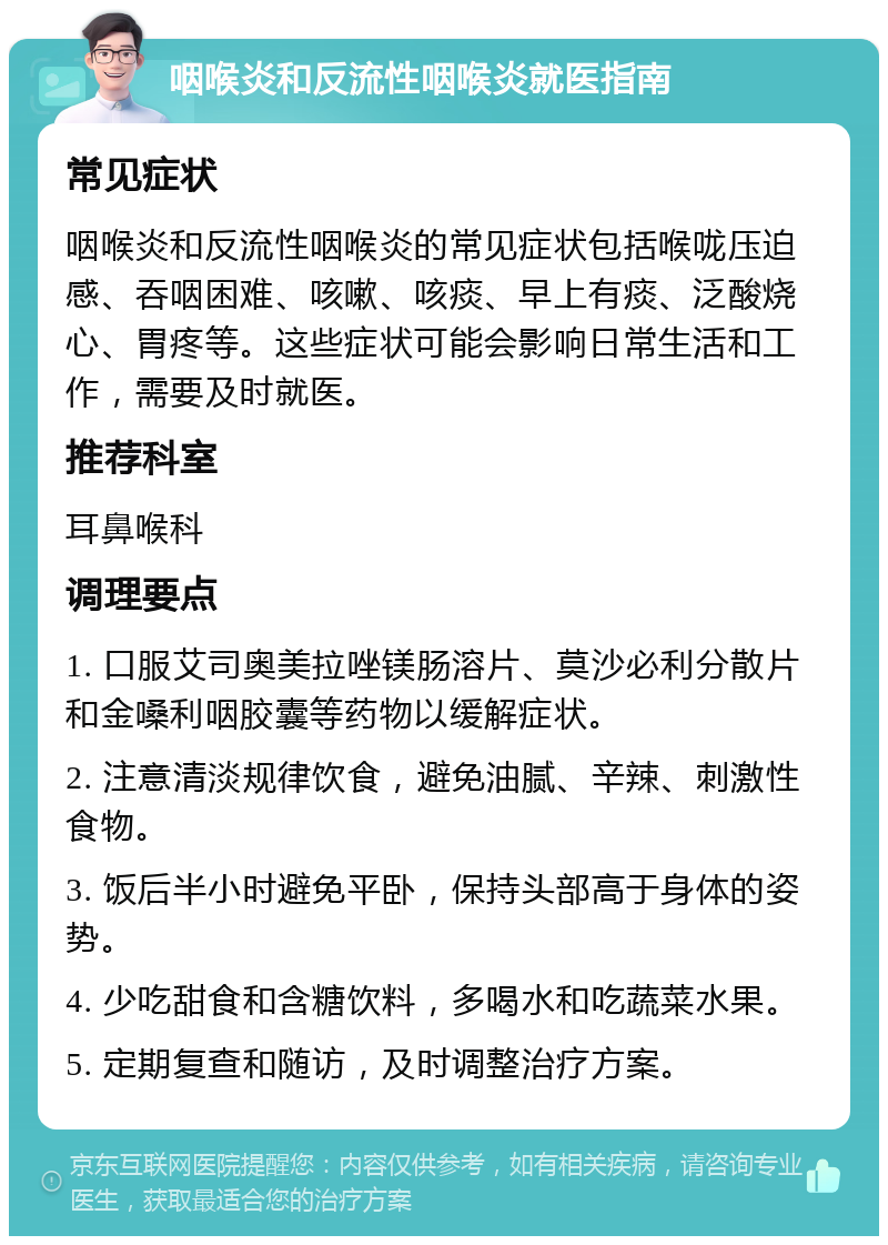 咽喉炎和反流性咽喉炎就医指南 常见症状 咽喉炎和反流性咽喉炎的常见症状包括喉咙压迫感、吞咽困难、咳嗽、咳痰、早上有痰、泛酸烧心、胃疼等。这些症状可能会影响日常生活和工作，需要及时就医。 推荐科室 耳鼻喉科 调理要点 1. 口服艾司奥美拉唑镁肠溶片、莫沙必利分散片和金嗓利咽胶囊等药物以缓解症状。 2. 注意清淡规律饮食，避免油腻、辛辣、刺激性食物。 3. 饭后半小时避免平卧，保持头部高于身体的姿势。 4. 少吃甜食和含糖饮料，多喝水和吃蔬菜水果。 5. 定期复查和随访，及时调整治疗方案。