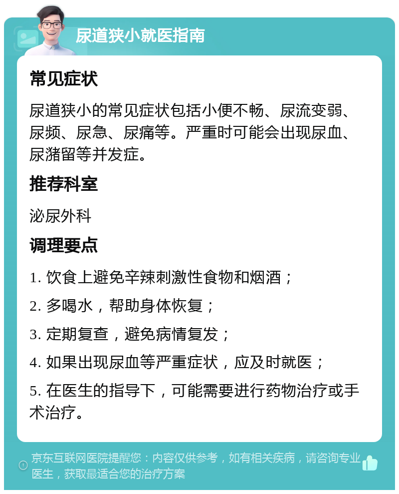 尿道狭小就医指南 常见症状 尿道狭小的常见症状包括小便不畅、尿流变弱、尿频、尿急、尿痛等。严重时可能会出现尿血、尿潴留等并发症。 推荐科室 泌尿外科 调理要点 1. 饮食上避免辛辣刺激性食物和烟酒； 2. 多喝水，帮助身体恢复； 3. 定期复查，避免病情复发； 4. 如果出现尿血等严重症状，应及时就医； 5. 在医生的指导下，可能需要进行药物治疗或手术治疗。