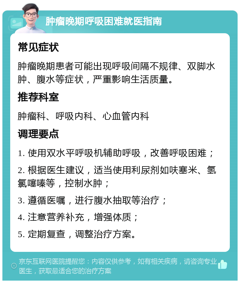 肿瘤晚期呼吸困难就医指南 常见症状 肿瘤晚期患者可能出现呼吸间隔不规律、双脚水肿、腹水等症状，严重影响生活质量。 推荐科室 肿瘤科、呼吸内科、心血管内科 调理要点 1. 使用双水平呼吸机辅助呼吸，改善呼吸困难； 2. 根据医生建议，适当使用利尿剂如呋塞米、氢氯噻嗪等，控制水肿； 3. 遵循医嘱，进行腹水抽取等治疗； 4. 注意营养补充，增强体质； 5. 定期复查，调整治疗方案。