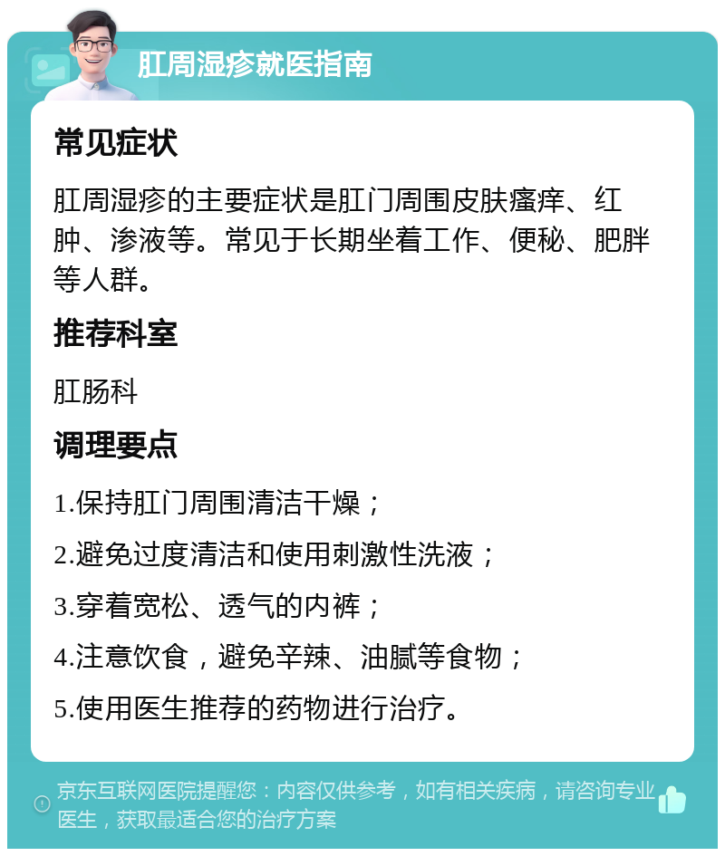 肛周湿疹就医指南 常见症状 肛周湿疹的主要症状是肛门周围皮肤瘙痒、红肿、渗液等。常见于长期坐着工作、便秘、肥胖等人群。 推荐科室 肛肠科 调理要点 1.保持肛门周围清洁干燥； 2.避免过度清洁和使用刺激性洗液； 3.穿着宽松、透气的内裤； 4.注意饮食，避免辛辣、油腻等食物； 5.使用医生推荐的药物进行治疗。