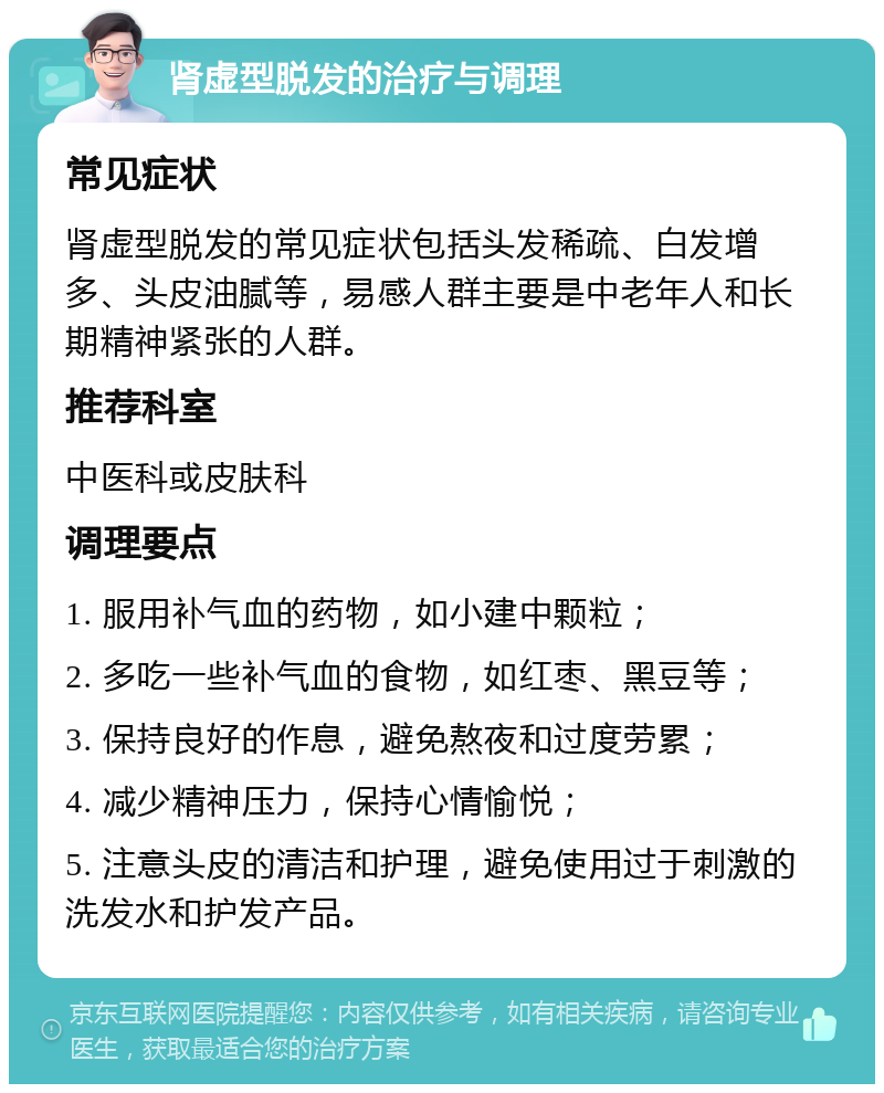 肾虚型脱发的治疗与调理 常见症状 肾虚型脱发的常见症状包括头发稀疏、白发增多、头皮油腻等，易感人群主要是中老年人和长期精神紧张的人群。 推荐科室 中医科或皮肤科 调理要点 1. 服用补气血的药物，如小建中颗粒； 2. 多吃一些补气血的食物，如红枣、黑豆等； 3. 保持良好的作息，避免熬夜和过度劳累； 4. 减少精神压力，保持心情愉悦； 5. 注意头皮的清洁和护理，避免使用过于刺激的洗发水和护发产品。