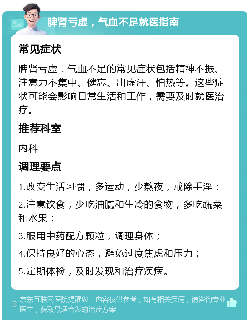 脾肾亏虚，气血不足就医指南 常见症状 脾肾亏虚，气血不足的常见症状包括精神不振、注意力不集中、健忘、出虚汗、怕热等。这些症状可能会影响日常生活和工作，需要及时就医治疗。 推荐科室 内科 调理要点 1.改变生活习惯，多运动，少熬夜，戒除手淫； 2.注意饮食，少吃油腻和生冷的食物，多吃蔬菜和水果； 3.服用中药配方颗粒，调理身体； 4.保持良好的心态，避免过度焦虑和压力； 5.定期体检，及时发现和治疗疾病。