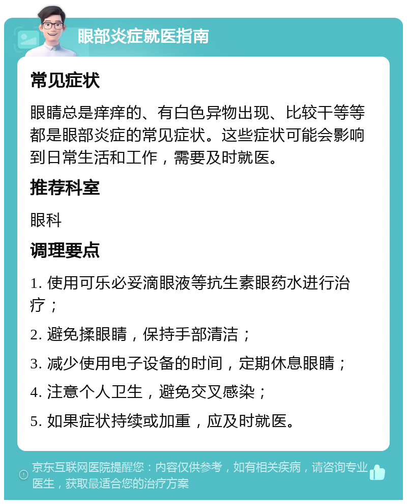 眼部炎症就医指南 常见症状 眼睛总是痒痒的、有白色异物出现、比较干等等都是眼部炎症的常见症状。这些症状可能会影响到日常生活和工作，需要及时就医。 推荐科室 眼科 调理要点 1. 使用可乐必妥滴眼液等抗生素眼药水进行治疗； 2. 避免揉眼睛，保持手部清洁； 3. 减少使用电子设备的时间，定期休息眼睛； 4. 注意个人卫生，避免交叉感染； 5. 如果症状持续或加重，应及时就医。