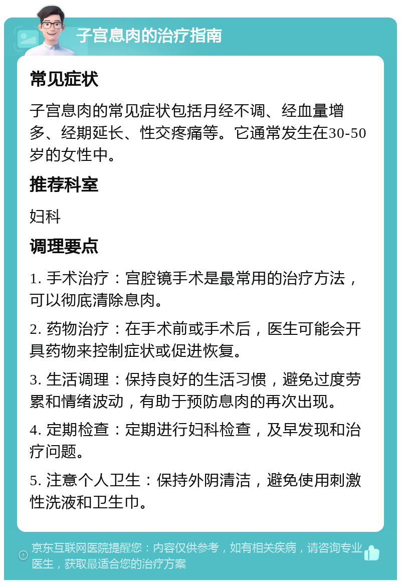 子宫息肉的治疗指南 常见症状 子宫息肉的常见症状包括月经不调、经血量增多、经期延长、性交疼痛等。它通常发生在30-50岁的女性中。 推荐科室 妇科 调理要点 1. 手术治疗：宫腔镜手术是最常用的治疗方法，可以彻底清除息肉。 2. 药物治疗：在手术前或手术后，医生可能会开具药物来控制症状或促进恢复。 3. 生活调理：保持良好的生活习惯，避免过度劳累和情绪波动，有助于预防息肉的再次出现。 4. 定期检查：定期进行妇科检查，及早发现和治疗问题。 5. 注意个人卫生：保持外阴清洁，避免使用刺激性洗液和卫生巾。