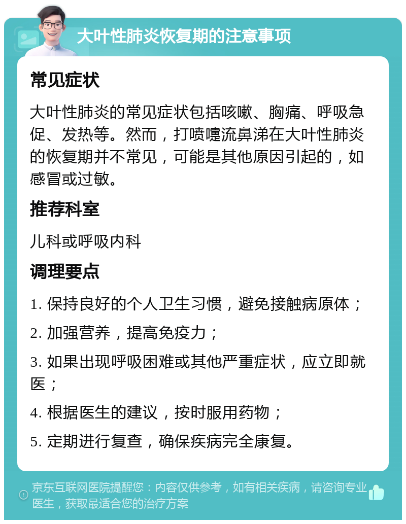 大叶性肺炎恢复期的注意事项 常见症状 大叶性肺炎的常见症状包括咳嗽、胸痛、呼吸急促、发热等。然而，打喷嚏流鼻涕在大叶性肺炎的恢复期并不常见，可能是其他原因引起的，如感冒或过敏。 推荐科室 儿科或呼吸内科 调理要点 1. 保持良好的个人卫生习惯，避免接触病原体； 2. 加强营养，提高免疫力； 3. 如果出现呼吸困难或其他严重症状，应立即就医； 4. 根据医生的建议，按时服用药物； 5. 定期进行复查，确保疾病完全康复。