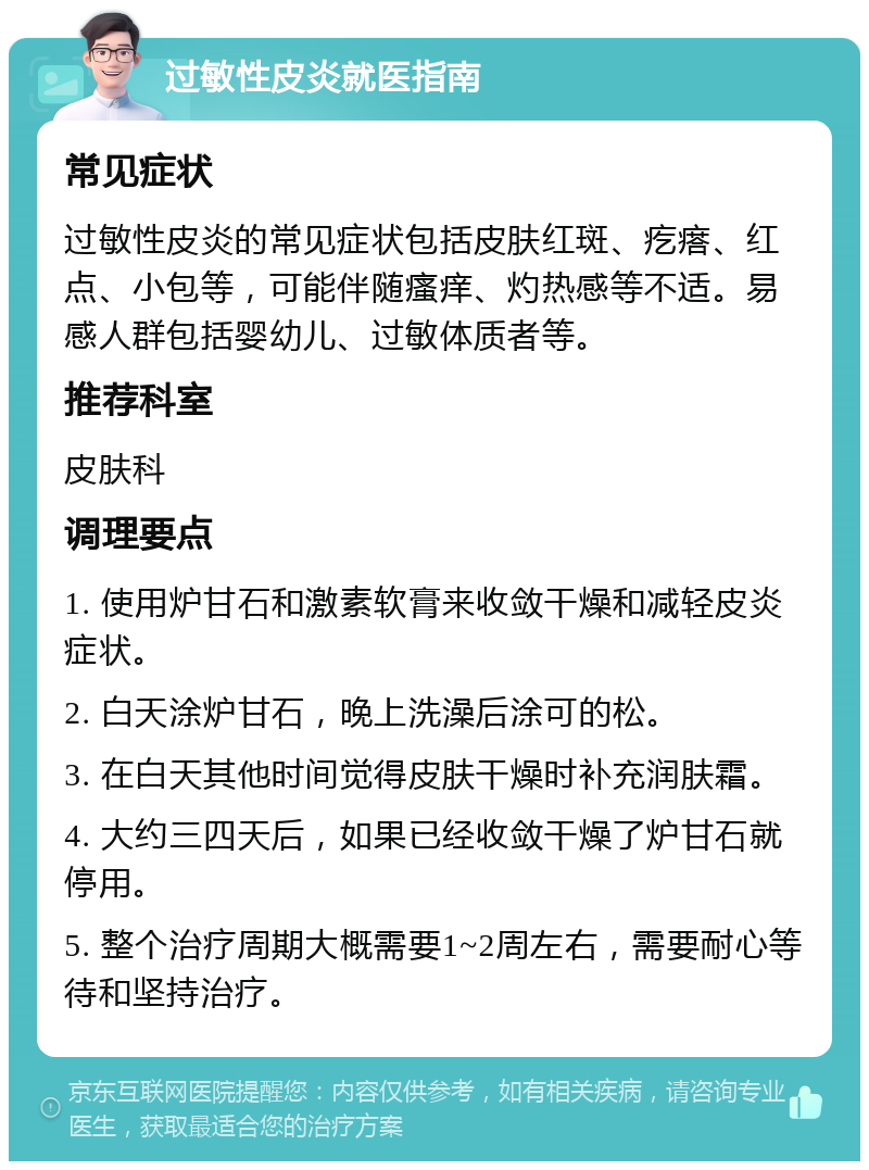 过敏性皮炎就医指南 常见症状 过敏性皮炎的常见症状包括皮肤红斑、疙瘩、红点、小包等，可能伴随瘙痒、灼热感等不适。易感人群包括婴幼儿、过敏体质者等。 推荐科室 皮肤科 调理要点 1. 使用炉甘石和激素软膏来收敛干燥和减轻皮炎症状。 2. 白天涂炉甘石，晚上洗澡后涂可的松。 3. 在白天其他时间觉得皮肤干燥时补充润肤霜。 4. 大约三四天后，如果已经收敛干燥了炉甘石就停用。 5. 整个治疗周期大概需要1~2周左右，需要耐心等待和坚持治疗。