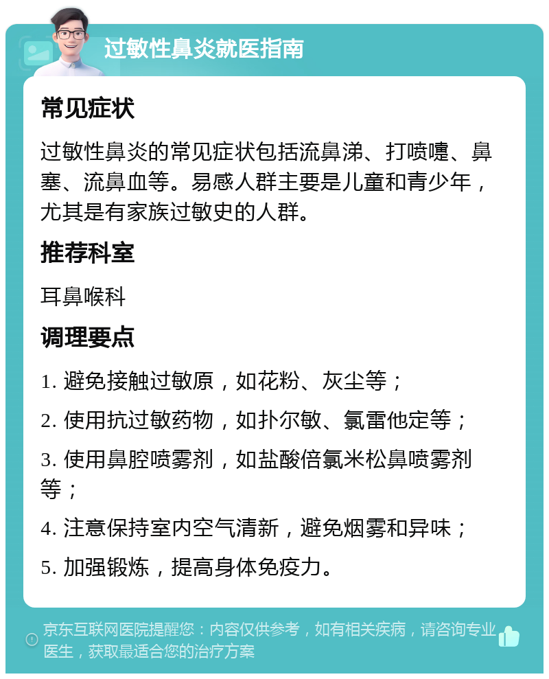 过敏性鼻炎就医指南 常见症状 过敏性鼻炎的常见症状包括流鼻涕、打喷嚏、鼻塞、流鼻血等。易感人群主要是儿童和青少年，尤其是有家族过敏史的人群。 推荐科室 耳鼻喉科 调理要点 1. 避免接触过敏原，如花粉、灰尘等； 2. 使用抗过敏药物，如扑尔敏、氯雷他定等； 3. 使用鼻腔喷雾剂，如盐酸倍氯米松鼻喷雾剂等； 4. 注意保持室内空气清新，避免烟雾和异味； 5. 加强锻炼，提高身体免疫力。