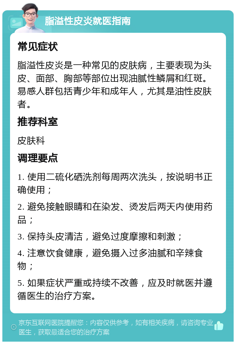 脂溢性皮炎就医指南 常见症状 脂溢性皮炎是一种常见的皮肤病，主要表现为头皮、面部、胸部等部位出现油腻性鳞屑和红斑。易感人群包括青少年和成年人，尤其是油性皮肤者。 推荐科室 皮肤科 调理要点 1. 使用二硫化硒洗剂每周两次洗头，按说明书正确使用； 2. 避免接触眼睛和在染发、烫发后两天内使用药品； 3. 保持头皮清洁，避免过度摩擦和刺激； 4. 注意饮食健康，避免摄入过多油腻和辛辣食物； 5. 如果症状严重或持续不改善，应及时就医并遵循医生的治疗方案。