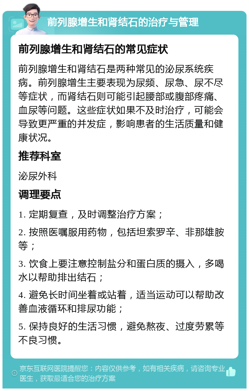 前列腺增生和肾结石的治疗与管理 前列腺增生和肾结石的常见症状 前列腺增生和肾结石是两种常见的泌尿系统疾病。前列腺增生主要表现为尿频、尿急、尿不尽等症状，而肾结石则可能引起腰部或腹部疼痛、血尿等问题。这些症状如果不及时治疗，可能会导致更严重的并发症，影响患者的生活质量和健康状况。 推荐科室 泌尿外科 调理要点 1. 定期复查，及时调整治疗方案； 2. 按照医嘱服用药物，包括坦索罗辛、非那雄胺等； 3. 饮食上要注意控制盐分和蛋白质的摄入，多喝水以帮助排出结石； 4. 避免长时间坐着或站着，适当运动可以帮助改善血液循环和排尿功能； 5. 保持良好的生活习惯，避免熬夜、过度劳累等不良习惯。