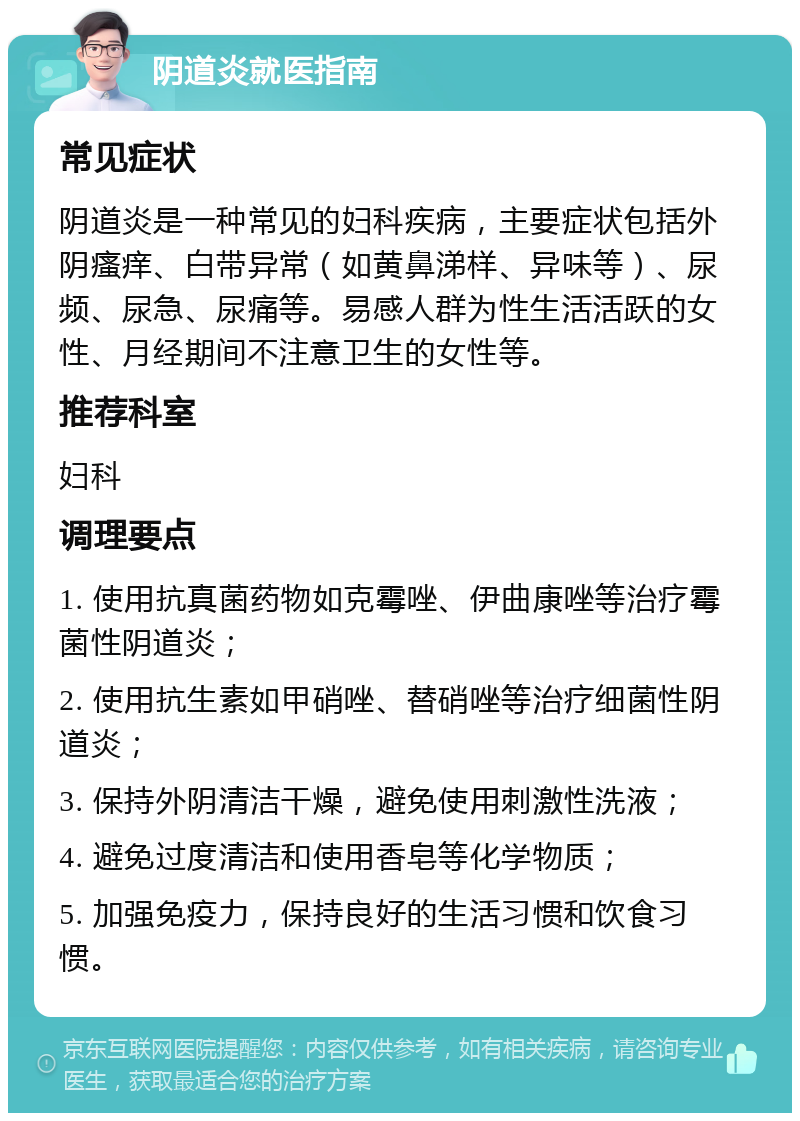 阴道炎就医指南 常见症状 阴道炎是一种常见的妇科疾病，主要症状包括外阴瘙痒、白带异常（如黄鼻涕样、异味等）、尿频、尿急、尿痛等。易感人群为性生活活跃的女性、月经期间不注意卫生的女性等。 推荐科室 妇科 调理要点 1. 使用抗真菌药物如克霉唑、伊曲康唑等治疗霉菌性阴道炎； 2. 使用抗生素如甲硝唑、替硝唑等治疗细菌性阴道炎； 3. 保持外阴清洁干燥，避免使用刺激性洗液； 4. 避免过度清洁和使用香皂等化学物质； 5. 加强免疫力，保持良好的生活习惯和饮食习惯。