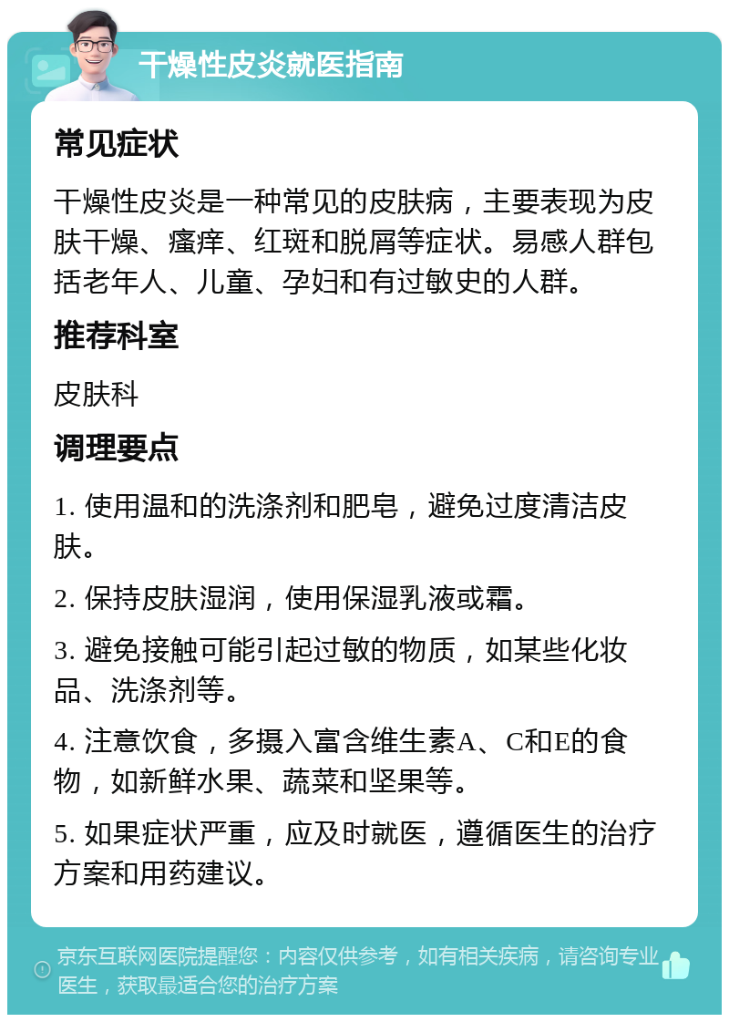 干燥性皮炎就医指南 常见症状 干燥性皮炎是一种常见的皮肤病，主要表现为皮肤干燥、瘙痒、红斑和脱屑等症状。易感人群包括老年人、儿童、孕妇和有过敏史的人群。 推荐科室 皮肤科 调理要点 1. 使用温和的洗涤剂和肥皂，避免过度清洁皮肤。 2. 保持皮肤湿润，使用保湿乳液或霜。 3. 避免接触可能引起过敏的物质，如某些化妆品、洗涤剂等。 4. 注意饮食，多摄入富含维生素A、C和E的食物，如新鲜水果、蔬菜和坚果等。 5. 如果症状严重，应及时就医，遵循医生的治疗方案和用药建议。